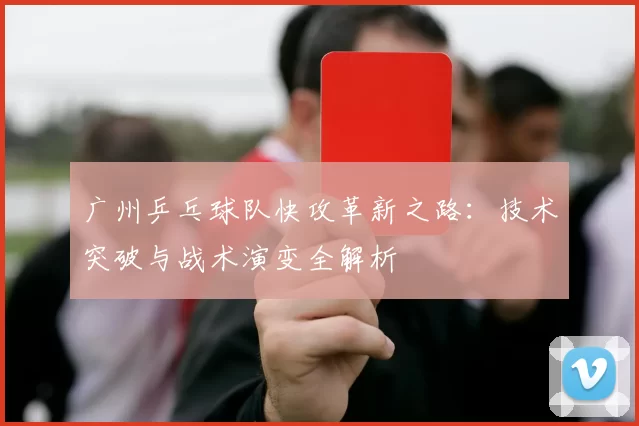广州乒乓球队快攻革新之路：技术突破与战术演变全解析