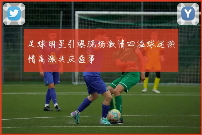 足球明星引爆现场激情四溢球迷热情高涨共庆盛事