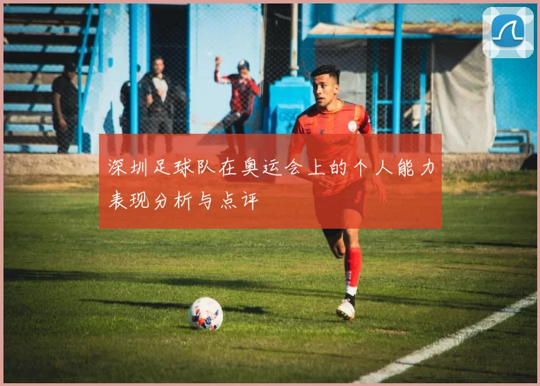 深圳足球队在奥运会上的个人能力表现分析与点评