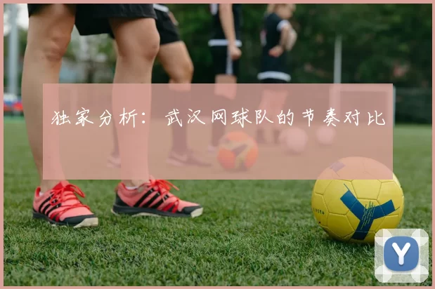 独家分析：武汉网球队的节奏对比