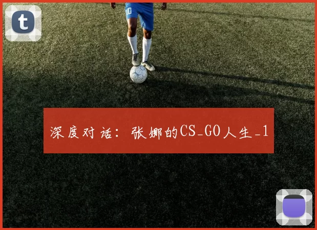 深度对话：张娜的CS_GO人生_1