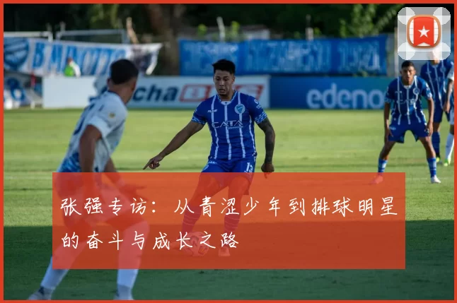 张强专访：从青涩少年到排球明星的奋斗与成长之路