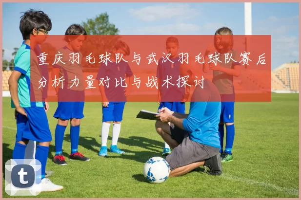 重庆羽毛球队与武汉羽毛球队赛后分析力量对比与战术探讨