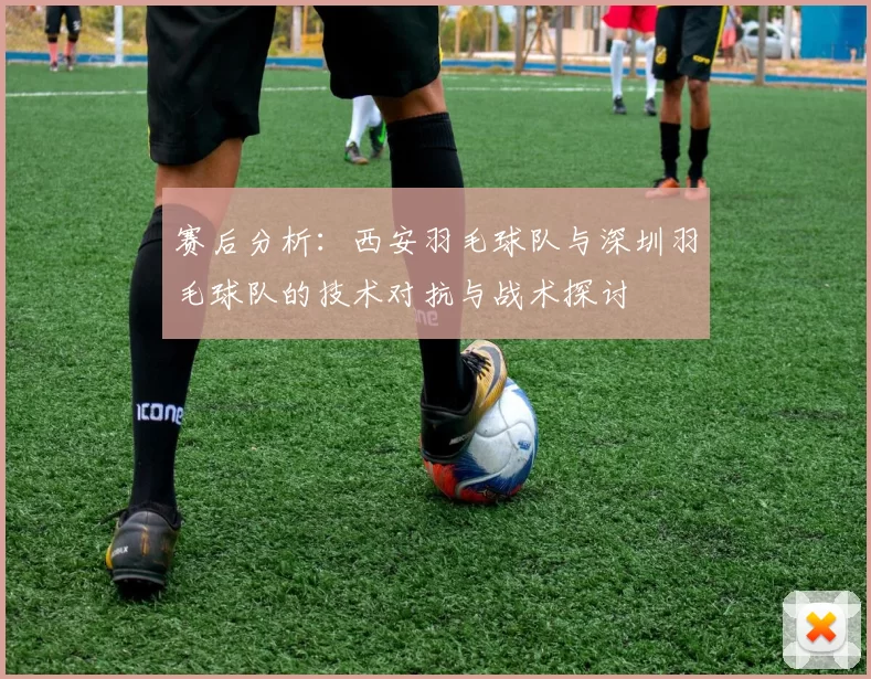 赛后分析：西安羽毛球队与深圳羽毛球队的技术对抗与战术探讨