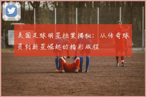 美国足球明星档案揭秘：从传奇球员到新星崛起的精彩旅程